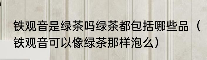 铁观音是绿茶吗绿茶都包括哪些品（铁观音可以像绿茶那样泡么）
