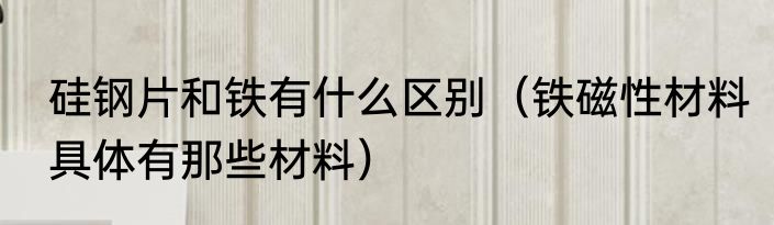 硅钢片和铁有什么区别（铁磁性材料具体有那些材料）