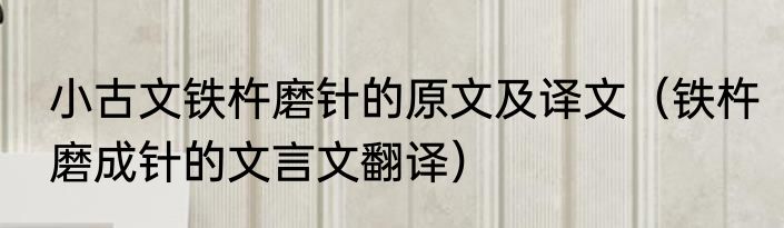 小古文铁杵磨针的原文及译文（铁杵磨成针的文言文翻译）