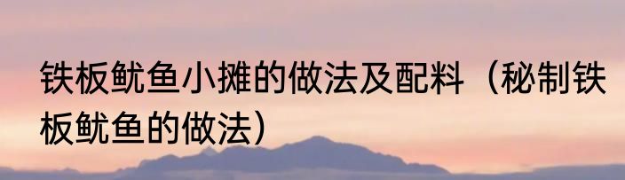 铁板鱿鱼小摊的做法及配料（秘制铁板鱿鱼的做法）