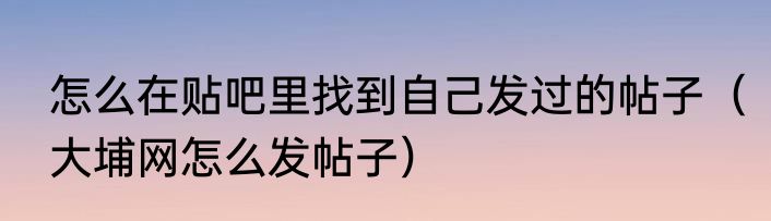 怎么在贴吧里找到自己发过的帖子（大埔网怎么发帖子）
