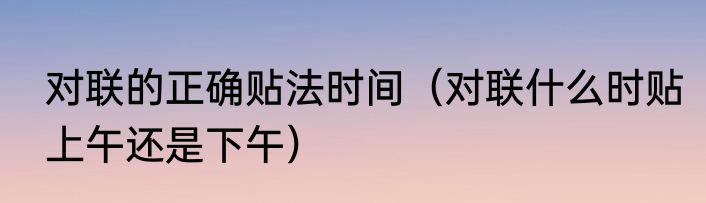 对联的正确贴法时间（对联什么时贴上午还是下午）