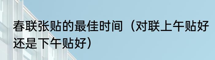 春联张贴的最佳时间（对联上午贴好还是下午贴好）