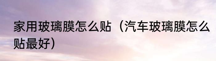家用玻璃膜怎么贴（汽车玻璃膜怎么贴最好）