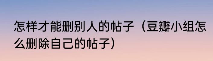 怎样才能删别人的帖子（豆瓣小组怎么删除自己的帖子）