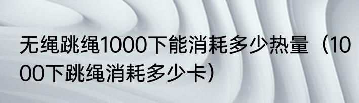 无绳跳绳1000下能消耗多少热量（1000下跳绳消耗多少卡）