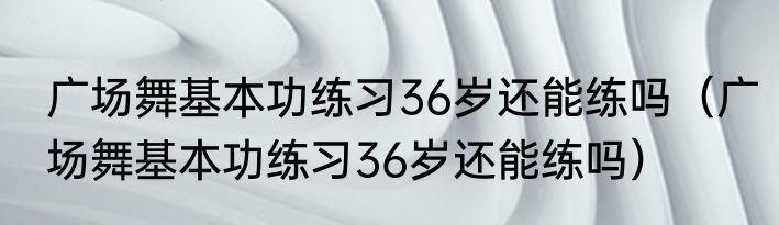 广场舞基本功练习36岁还能练吗（广场舞基本功练习36岁还能练吗）