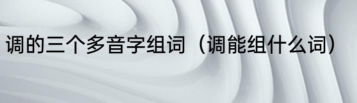 调的三个多音字组词（调能组什么词）