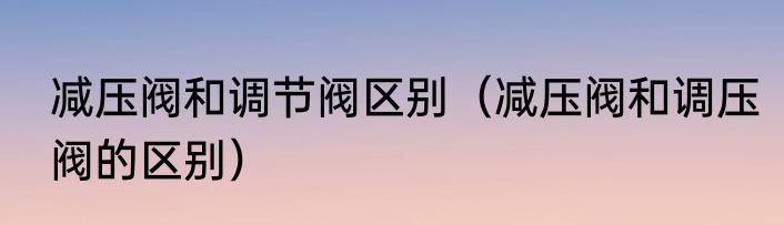 减压阀和调节阀区别（减压阀和调压阀的区别）