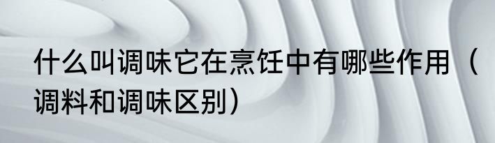 什么叫调味它在烹饪中有哪些作用（调料和调味区别）