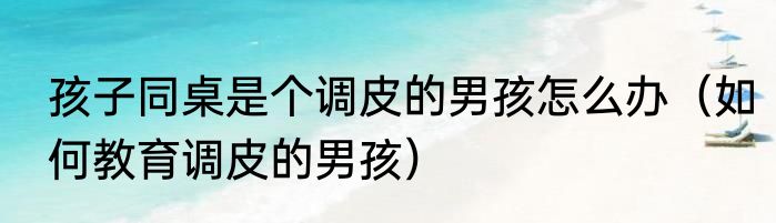 孩子同桌是个调皮的男孩怎么办（如何教育调皮的男孩）