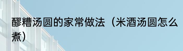 醪糟汤圆的家常做法（米酒汤圆怎么煮）