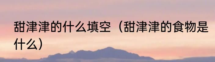 甜津津的什么填空（甜津津的食物是什么）