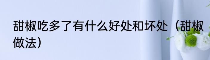 甜椒吃多了有什么好处和坏处（甜椒做法）