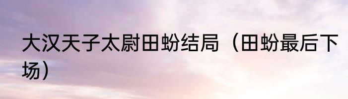 大汉天子太尉田蚡结局（田蚡最后下场）