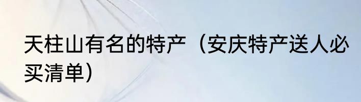 天柱山有名的特产（安庆特产送人必买清单）