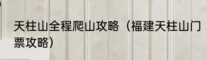 天柱山全程爬山攻略（福建天柱山门票攻略）