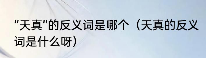 “天真”的反义词是哪个（天真的反义词是什么呀）