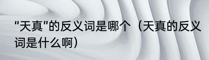 “天真”的反义词是哪个（天真的反义词是什么啊）