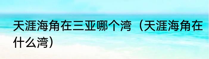 天涯海角在三亚哪个湾（天涯海角在什么湾）