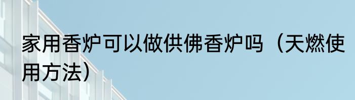 家用香炉可以做供佛香炉吗（天燃使用方法）