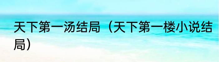 天下第一汤结局（天下第一楼小说结局）