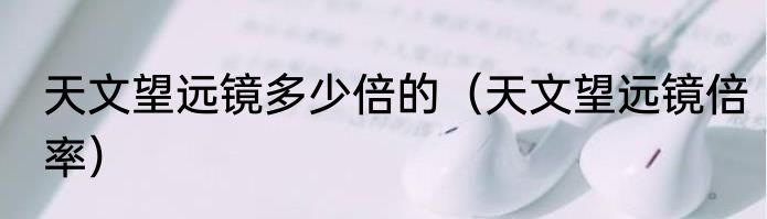 天文望远镜多少倍的（天文望远镜倍率）