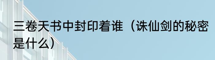 三卷天书中封印着谁（诛仙剑的秘密是什么）
