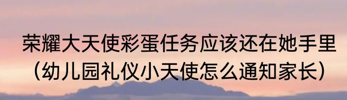 荣耀大天使彩蛋任务应该还在她手里（幼儿园礼仪小天使怎么通知家长）