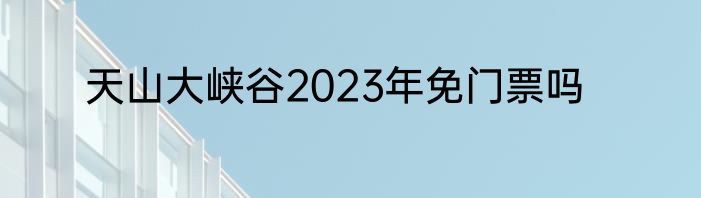天山大峡谷2023年免门票吗