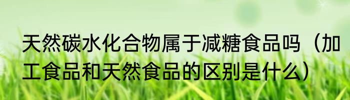 天然碳水化合物属于减糖食品吗（加工食品和天然食品的区别是什么）