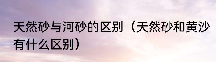 天然砂与河砂的区别（天然砂和黄沙有什么区别）