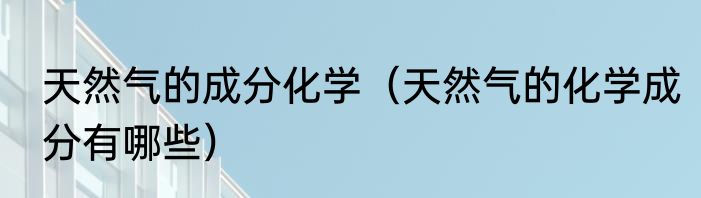 天然气的成分化学（天然气的化学成分有哪些）