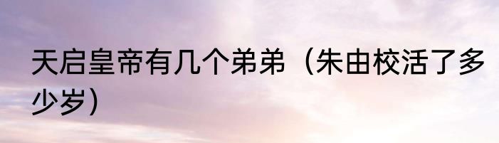 天启皇帝有几个弟弟（朱由校活了多少岁）