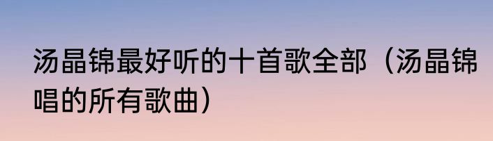 汤晶锦最好听的十首歌全部（汤晶锦唱的所有歌曲）