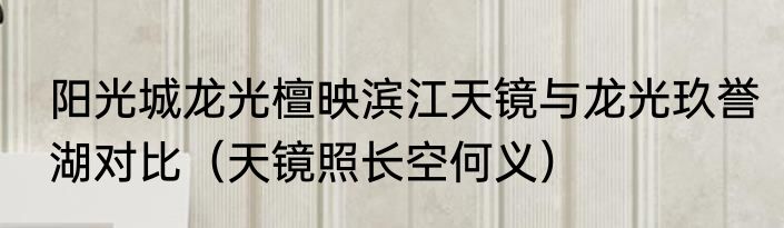 阳光城龙光檀映滨江天镜与龙光玖誉湖对比（天镜照长空何义）