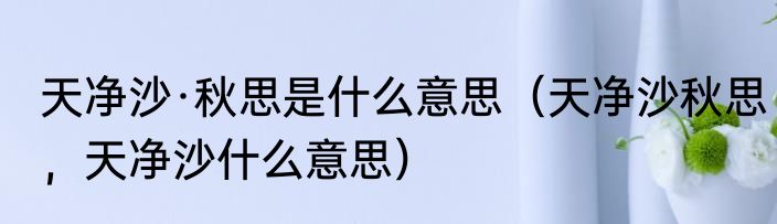 天净沙·秋思是什么意思（天净沙秋思，天净沙什么意思）