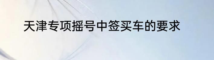 天津专项摇号中签买车的要求