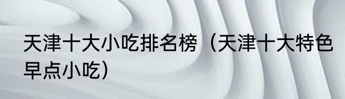 天津十大小吃排名榜（天津十大特色早点小吃）