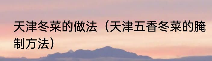 天津冬菜的做法（天津五香冬菜的腌制方法）