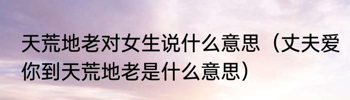 天荒地老对女生说什么意思（丈夫爱你到天荒地老是什么意思）