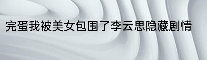 完蛋我被美女包围了李云思隐藏剧情
