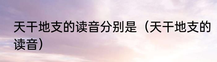 天干地支的读音分别是（天干地支的读音）