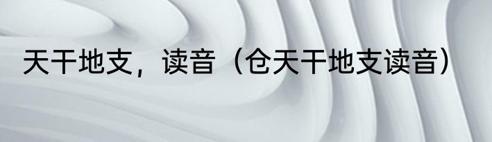 天干地支，读音（仓天干地支读音）