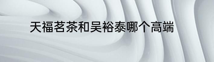 天福茗茶和吴裕泰哪个高端