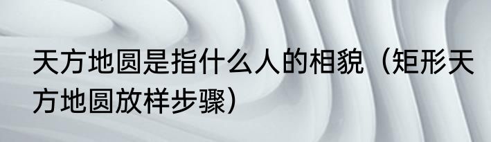 天方地圆是指什么人的相貌（矩形天方地圆放样步骤）