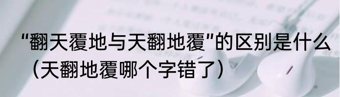 “翻天覆地与天翻地覆”的区别是什么（天翻地覆哪个字错了）