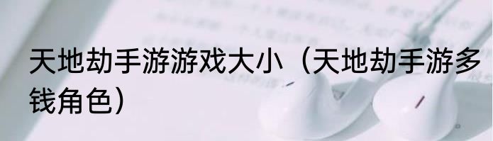天地劫手游游戏大小（天地劫手游多钱角色）