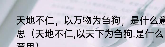 天地不仁，以万物为刍狗，是什么意思（天地不仁,以天下为刍狗.是什么意思）