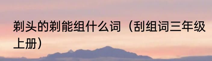 剃头的剃能组什么词（刮组词三年级上册）